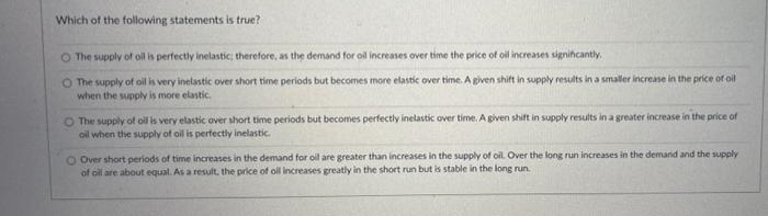 Which of the following statements is true?
O The supply of oil is perfectly inelastic; therefore, as the demand for oil increases over time the price of oil increases signihcantly.
O The supply of oil is very inelastic over short time periods but becomes more elastic over time. A given shift in supply results in a smaller increase in the price of oil
when the supply is more elastic.
The supply of oil is very elastic over short time periods but becomes perfectly inelastic over time. A given shift in supply results in a greater increase in the price of
oil when the supply of oil is perfectly inelastic.
O Over short periods of time increases in the demand for oil are greater than increases in the supply of oil. Over the long run increases in the demand and the supply
of oll are about equal. As a result, the price of ol increases greatly in the short run but is stable in the long run.

