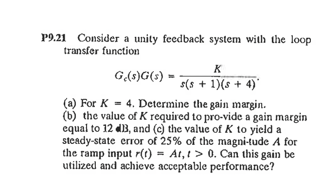Р9.21
Consider a unity feedback system with the loop
transfer function
K
G(s)G(s) =
s(s + 1)(s + 4)'
(a) For K = 4. Determine the gain margin.
(b) the value of K required to pro-vide a gain margin
equal to 12 dB, and (c) the valuc of K to yicld a
steady-state error of 25% of the magni-tude A for
the ramp input r(t) = At, t > 0. Can this gain be
utilized and achieve acceptable performance?
