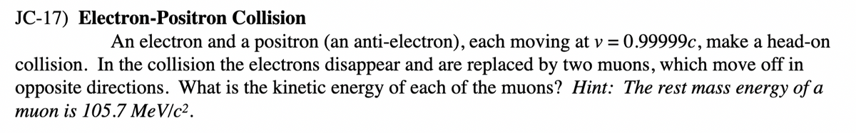 JC-17) Electron-Positron Collision
An electron and a positron (an anti-electron), each moving at v = 0.99999c, make a head-on
collision. In the collision the electrons disappear and are replaced by two muons, which move off in
opposite directions. What is the kinetic energy of each of the muons? Hint: The rest mass energy of a
тиоn is 105.7 MeVIc2.
