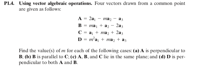 P1.4. Using vector algebraic operations. Four vectors drawn from a common point
are given as follows:
A = 2a1
ma2
a3
B
таj + az
2a3
C = aj + ma2 + 2a3
D = m²a, + ma2 + a3
Find the value(s) of m for each of the following cases: (a) A is perpendicular to
B; (b) B is parallel to C; (c) A, B, and C lie in the same plane; and (d) D is per-
pendicular to both A and B.
