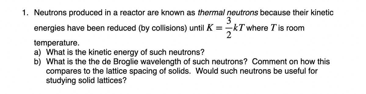 1. Neutrons produced in a reactor are known as thermal neutrons because their kinetic
3
-kT where T is room
2
energies have been reduced (by collisions) until K =
temperature.
a) What is the kinetic energy of such neutrons?
b) What is the the de Broglie wavelength of such neutrons? Comment on how this
compares to the lattice spacing of solids. Would such neutrons be useful for
studying solid lattices?
