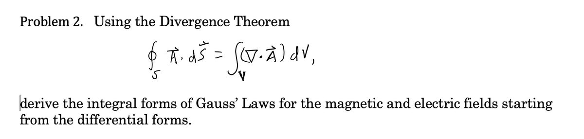 Problem 2. Using the Divergence Theorem
ニ
derive the integral forms of Gauss' Laws for the magnetic and electric fields starting
from the differential forms.
