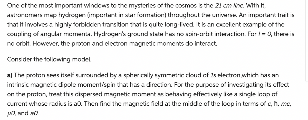 One of the most important windows to the mysteries of the cosmos is the 21 cm line. With it,
astronomers map hydrogen (important in star formation) throughout the universe. An important trait is
that it involves a highly forbidden transition that is quite long-lived. It is an excellent example of the
coupling of angular momenta. Hydrogen's ground state has no spin-orbit interaction. For / = 0, there is
no orbit. However, the proton and electron magnetic moments do interact.
Consider the following model.
a) The proton sees itself surrounded by a spherically symmetric cloud of 1s electron,which has an
intrinsic magnetic dipole moment/spin that has a direction. For the purpose of investigating its effect
on the proton, treat this dispersed magnetic moment as behaving effectively like a single loop of
current whose radius is a0. Then find the magnetic field at the middle of the loop in terms of e, ħ, me,
µ0, and a0.
