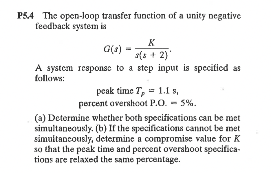 P5.4 The open-loop transfer function of a unity negative
feedback system is
K
G(s) =
s(s + 2)'
A system response to a step input is specified as
follows:
peak time T, = 1.1 s,
percent overshoot P.O. = 5%.
(a) Determine whether both specifications can be met
simultaneously. (b) If the specifications cannot be met
simuitaneously, determine a compromise value for K
so that the peak time and percent overshoot specifica-
tions are relaxed the same percentage.
