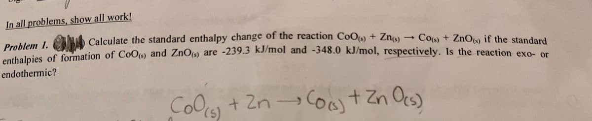 In all problems, show all work!
Problem 1.
Calculate the standard enthalpy change of the reaction CoO (s) + Zn(s)
->
Co(s) + ZnO(s) if the standard
enthalpies of formation of CoO(s) and ZnO(s) are -239.3 kJ/mol and -348.0 kJ/mol, respectively. Is the reaction exo- or
endothermic?
CoO (5) + 2n → (o(s) + Zn O(s)