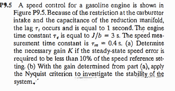 P9.5 A speed control for a gasoline engine is shown in
Figure P9.5. Because of the restriction at the carburctor
intake and the capacitance of the reduction inanifold,
the lag T, occurs and is equal to 1 second. The engine
time constant Te is equal to J/b
sureinent time constant is Tin =
the necessary gain K if the steady-state speed error is
required to be less than 10% of the speed reference set-
ting. (b) With the gain determined from part (a), apply
the Nyquist criterion to investigate the stability of the
system,
= 3 s. The speed mea-
0.4 s. (a) Determine
