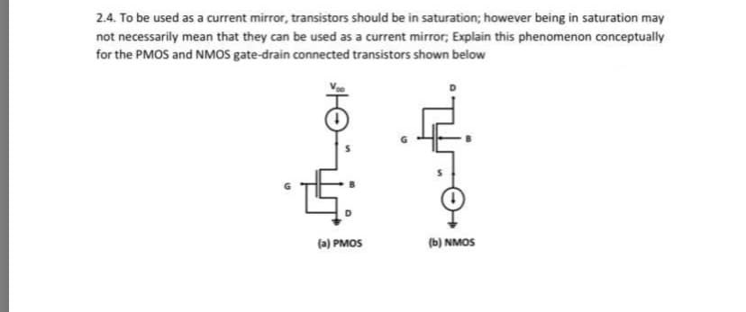 2.4. To be used as a current mirror, transistors should be in saturation; however being in saturation may
not necessarily mean that they can be used as a current mirror; Explain this phenomenon conceptually
for the PMOS and NMOS gate-drain connected transistors shown below
(a) PMOS
(b) NMOS
