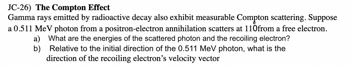 JC-26) The Compton Effect
Gamma rays emitted by radioactive decay also exhibit measurable Compton scattering. Suppose
a 0.511 MeV photon from a positron-electron annihilation scatters at 110from a free electron.
a) What are the energies of the scattered photon and the recoiling electron?
b) Relative to the initial direction of the 0.511 MeV photon, what is the
direction of the recoiling electron's velocity vector
