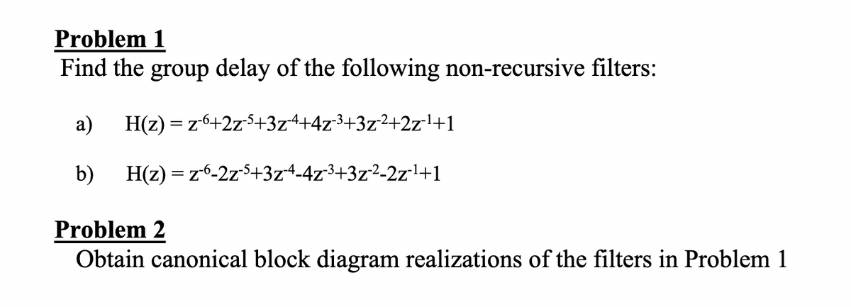 Problem 1
Find the group delay of the following non-recursive filters:
а)
H(z) = z6+2z5+3z4+4z3+3z2+2zl+1
b)
H(z) = z6-2z5+3z4-4z3+3z²-2zl+1
Problem 2
Obtain canonical block diagram realizations of the filters in Problem 1
