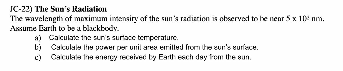 JC-22) The Sun's Radiation
The wavelength of maximum intensity of the sun's radiation is observed to be near 5 x 102 nm.
Assume Earth to be a blackbody.
a) Calculate the sun's surface temperature.
b)
Calculate the power per unit area emitted from the sun's surface.
c) Calculate the energy received by Earth each day from the sun.
