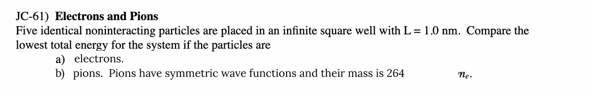 JC-61) Electrons and Pions
Five identical noninteracting particles are placed in an infinite square well with L= 1.0 nm. Compare the
lowest total energy for the system if the particles are
a) electrons.
b) pions. Pions have symmetric wave functions and their mass is 264
Me.
