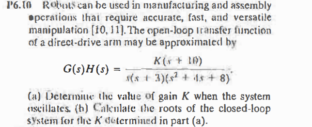 l'6.1N Robots can he used in nmanufacturing and assembly
•pcratians thai require accurate, fast, and versatile
manipulation [10, 11]. The open-loop Iransfer fiunction
of a direct-drive arm may be approximated by
K(s + 1)
G(s)H(s) =
s(s + 3)(s? + ts + 8)
(a) Determiie the value of gain K when the system
(1scillates. (h) Cakulate the roots of the closed-loop
$ystem for the K determined in part (a).
