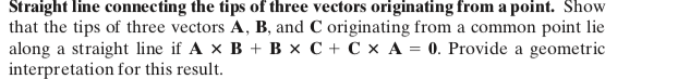 Straight line connecting the tips of three vectors originating from a point. Show
that the tips of three vectors A, B, and C originating from a common point lie
along a straight line if A x B + B x C + C × A = 0. Provide a geometric
interpretation for this result.
