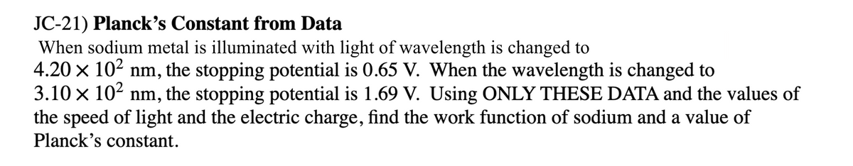 JC-21) Planck's Constant from Data
When sodium metal is illuminated with light of wavelength is changed to
4.20 x 102 nm, the stopping potential is 0.65 V. When the wavelength is changed to
3.10 x 102 nm, the stopping potential is 1.69 V. Using ONLY THESE DATA and the values of
the speed of light and the electric charge, find the work function of sodium and a value of
Planck's constant.

