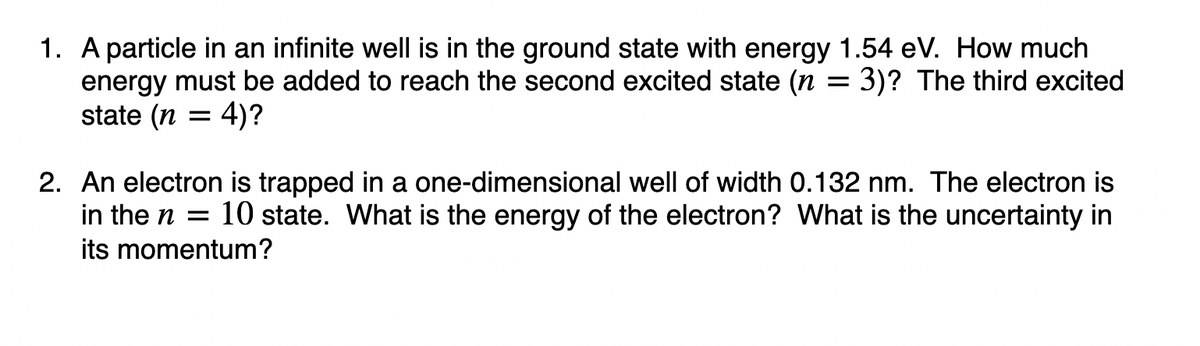 1. A particle in an infinite well is in the ground state with energy 1.54 eV. How much
energy must be added to reach the second excited state (n = 3)? The third excited
state (n = 4)?
2. An electron is trapped in a one-dimensional well of width 0.132 nm. The electron is
in the n = 10 state. What is the energy of the electron? What is the uncertainty in
its momentum?
