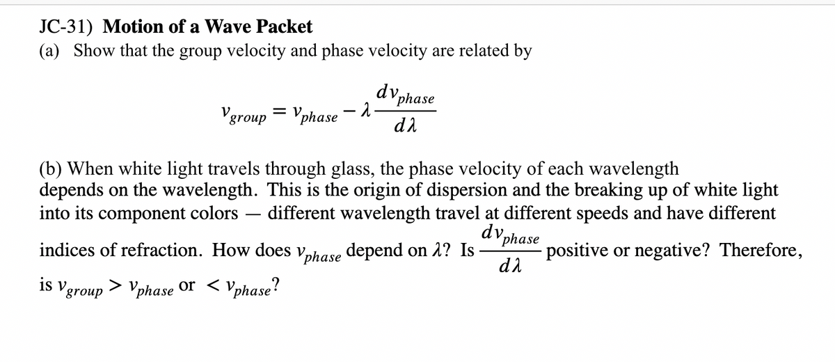 JC-31) Motion of a Wave Packet
(a) Show that the group velocity and phase velocity are related by
dv,
d phase
Vgroup = Vphase – .
d2
(b) When white light travels through glass, the phase velocity of each wavelength
depends on the wavelength. This is the origin of dispersion and the breaking up of white light
into its component colors -
different wavelength travel at different speeds and have different
dv,
-
"phase
indices of refraction. How does vhase depend on 1? Is
positive or negative? Therefore,
d2
is Vgroup > Vphase or < Vphase?
