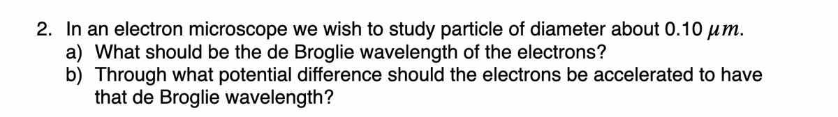 2. In an electron microscope we wish to study particle of diameter about 0.10 um.
a) What should be the de Broglie wavelength of the electrons?
b) Through what potential difference should the electrons be accelerated to have
that de Broglie wavelength?
