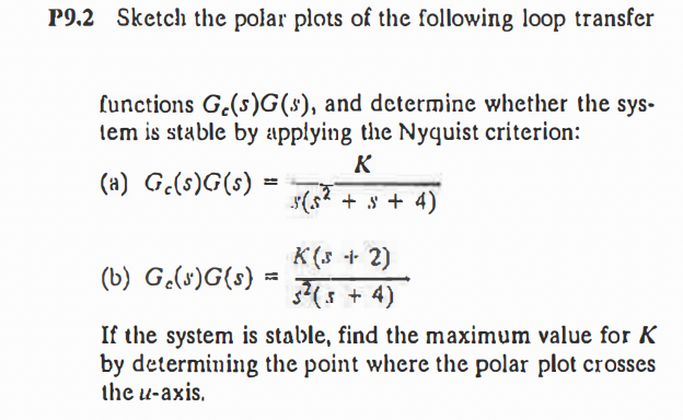 P9.2 Sketch the polar plots of the following loop transfer
functions G.(s)G(s), and determine whether the sys-
lem is stable by applying the Nyquist criterion:
K
(a) G.(s)G(s)
(s? + s + 4)
K (s + 2)
(b) G.(s)G(s)
3(5 + 4)
If the system is stable, find the maximum value for K
by determining the point where the polar plot crosses
the u-axis,

