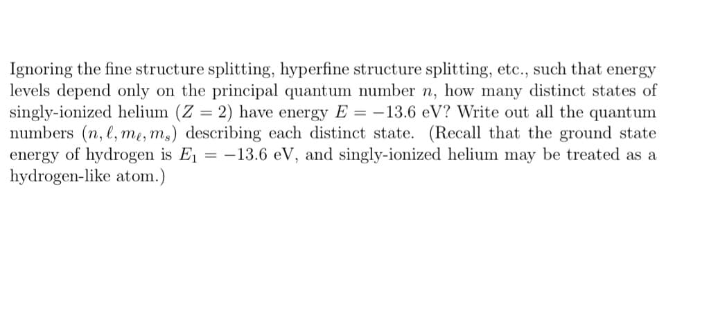 Ignoring the fine structure splitting, hyperfine structure splitting, etc., such that energy
levels depend only on the principal quantum number n, how many distinct states of
singly-ionized helium (Z = 2) have energy E= -13.6 eV? Write out all the quantum
numbers (n, l, me, ms) describing each distinct state. (Recall that the ground state
energy of hydrogen is E₁ = -13.6 eV, and singly-ionized helium may be treated as a
hydrogen-like atom.)