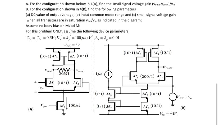 A. For the configuration shown below in 4(A), find the small signal voltage gain (Voutp-Voutm)/Vin
B. For the configuration shown in 4(B), find the following parameters
(a) DC value of output voltage, (b) input common mode range and (c) small signal voltage gain
when all transistors are in saturation vou/Vin as indicated in the diagram;
Assume no body bias on M1 ad M2
For this problem ONLY, assume the following device parameters
V7, = \V| = 0.5V;K, = k ,' = 100 µA / V²,a, = a, = 0.01
VDD
= 3V
(10/1) M,
M. (10/1)
(10/1) M,
|M, (10/1)
Voutp
20kΩ
м, (200/1) м,
м, (10/1) м,
Vin
(1/1) м,
M. (10/1)
+ Vin
DC
VAN
M, 100HA
(1/1) M,
M, (10/1)
(A)
(B)
V.
=-1V
