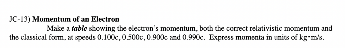 JC-13) Momentum of an Electron
Make a table showing the electron's momentum, both the correct relativistic momentum and
the classical form, at speeds 0.100c, 0.500c, 0.900c and 0.990c. Express momenta in units of kg•m/s.
