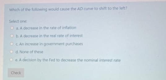 Which of the following would cause the AD curve to shift to the left?
Select one:
O a. A decrease in the rate of inflation
O b. A decrease in the real rate of interest
O C An increase in government purchases
O d. None of these
O e. A decision by the Fed to decrease the nominal interest rate
Check
