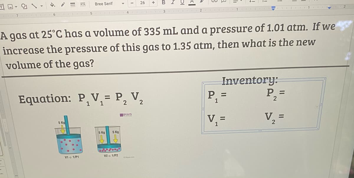 Bree Serif
26
6.
3
A gas at 25°C has a volume of 335 mL and a pressure of 1.01 atm. If we
increase the pressure of this gas to 1.35 atm, then what is the new
volume of the gas?
Inventory:
Equation: P, V = P, V,
P,
P, =
%3D
1
1
2
1
BYJU'S
V, =
V =
1
5 Kg
5 Kg
V1 a 1/P1
V2 a 1/P2
