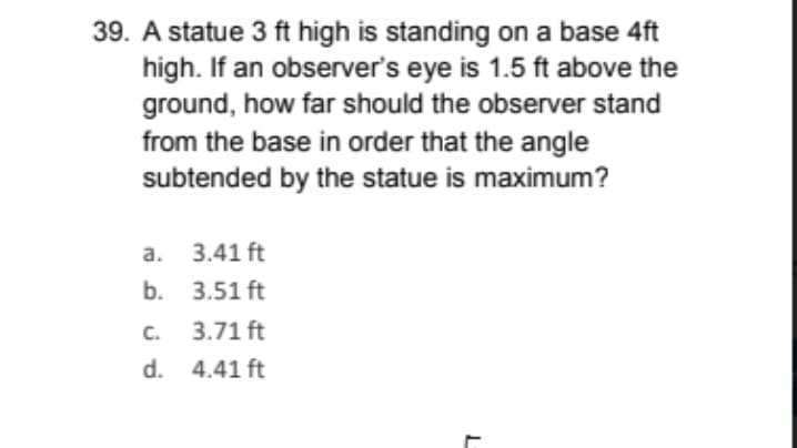 39. A statue 3 ft high is standing on a base 4ft
high. If an observer's eye is 1.5 ft above the
ground, how far should the observer stand
from the base in order that the angle
subtended by the statue is maximum?
а. 3.41 ft
b. 3.51 ft
C.
3.71 ft
d. 4.41 ft
