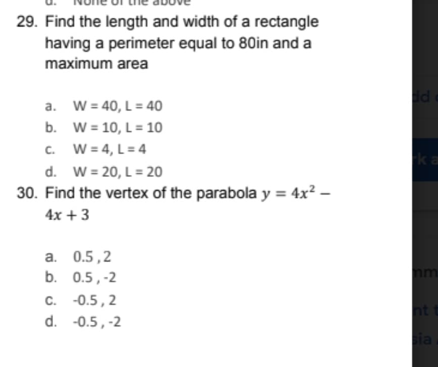 29. Find the length and width of a rectangle
having a perimeter equal to 80in and a
maximum area
d
a. W = 40, L= 40
b. W = 10, L = 10
W = 4, L= 4
d. W = 20, L = 20
30. Find the vertex of the parabola y = 4x² –
C.
ka
4x + 3
а. 0.5,2
b. 0.5,-2
c. -0.5, 2
nt
d. -0.5, -2
ia
