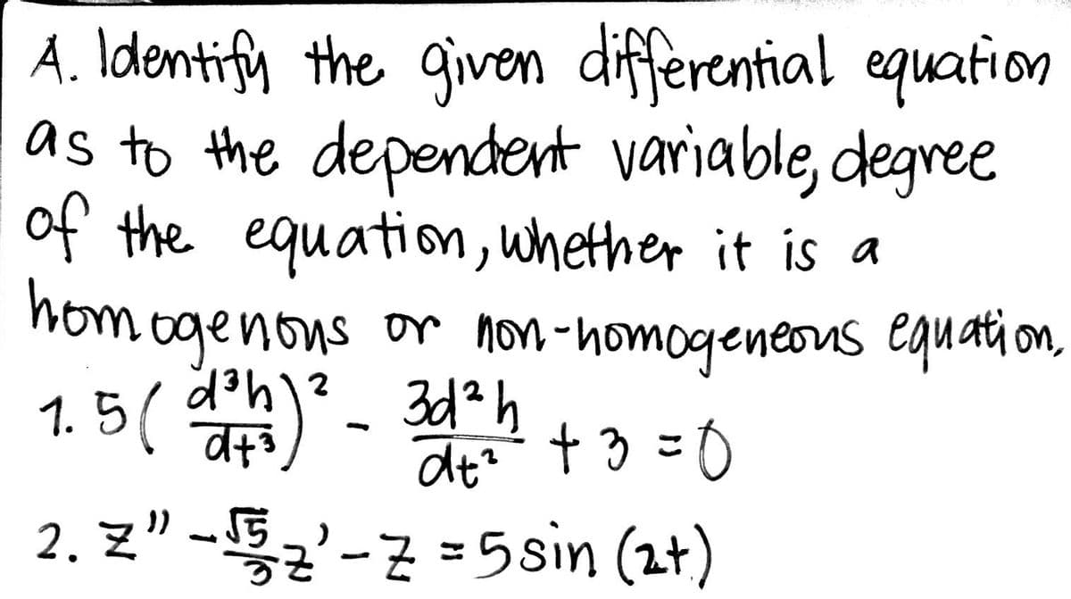 Á. Identify the given differential equation
as to the dependent variable, degree
of the equation, whether it is a
hom ogenons or non-homogeneous equati on,
1. 5 ( h)*- 3d*h
t 3 =0
2. Z" -5'-7 =5sin (2t)
dt?

