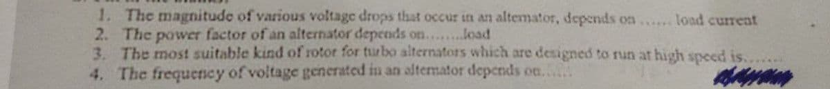 1. The magnitude of various voltage drops that occur in an altemator, depends on...... load current
2. The power factor of an alternator depends on........load
3. The most suitable kind of rotor for turbo alternators which are designed to run at high speed is.
4. The frequency of voltage generated in an alternator depends on...