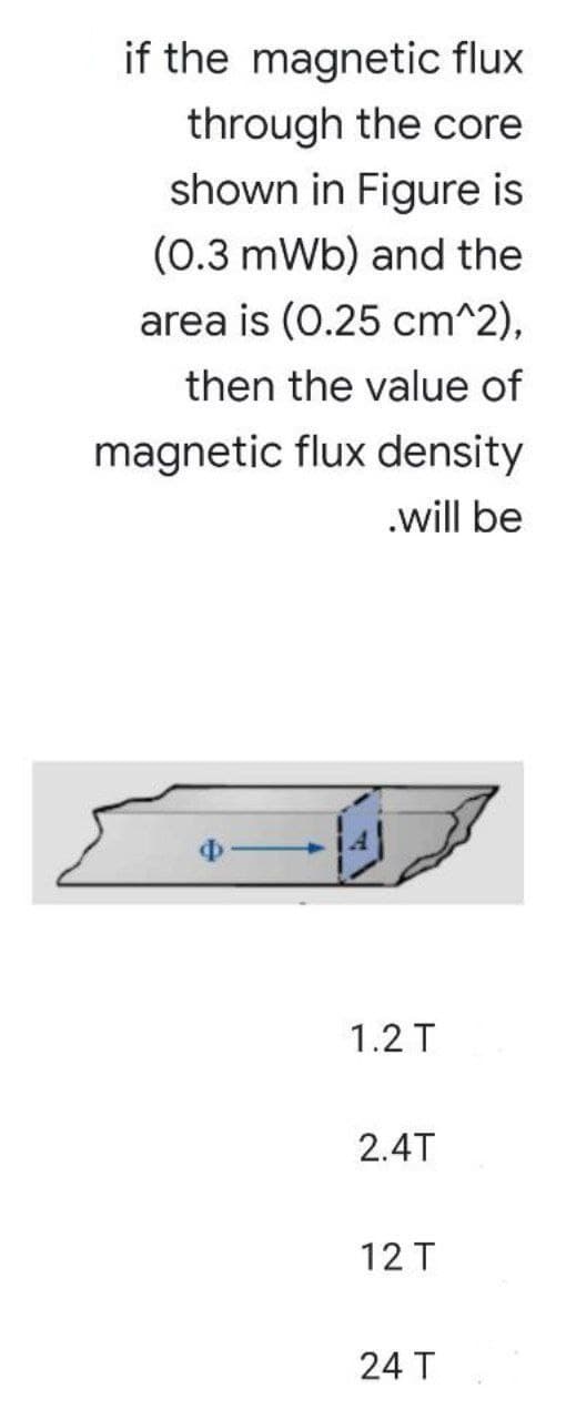 if the magnetic flux
through the core
shown in Figure is
(0.3 mWb) and the
area is (0.25 cm^2),
then the value of
magnetic flux density
.will be
1.2 T
2.4T
12 T
24 T