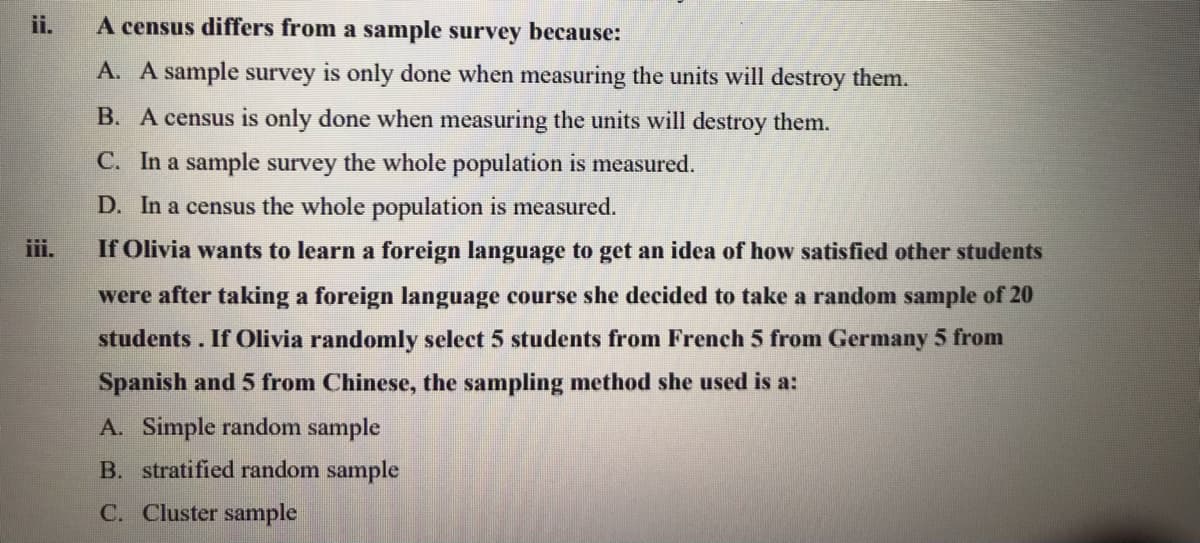 ii.
A census differs from a sample survey because:
A. A sample survey is only done when measuring the units will destroy them.
B. A census is only done when measuring the units will destroy them.
C. In a sample survey the whole population is measured.
D. In a census the whole population is measured.
iii.
If Olivia wants to learn a foreign language to get an idea of how satisfied other students
were after taking a foreign language course she decided to take a random sample of 20
students. If Olivia randomly select 5 students from French 5 from Germany 5 from
Spanish and 5 from Chinese, the sampling method she used is a:
A. Simple random sample
B. stratified random sample
C. Cluster sample
