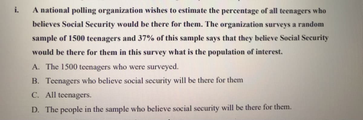 i.
A national polling organization wishes to estimate the percentage of all teenagers who
believes Social Security would be there for them. The organization surveys a random
sample of 1500 teenagers and 37% of this sample says that they believe Social Security
would be there for them in this survey what is the population of interest.
A. The 1500 teenagers who were surveyed.
B. Teenagers who believe social security will be there for them
C. All teenagers.
D. The people in the sample who believe social security will be there for them.
