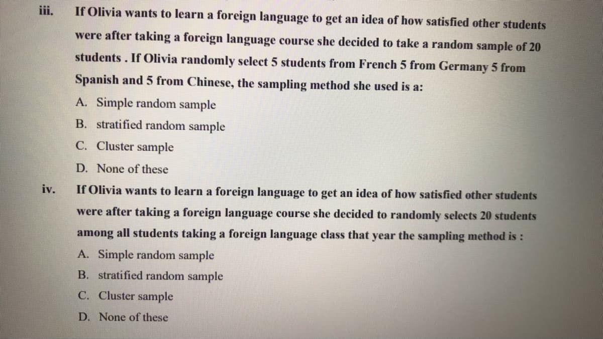 iii.
If Olivia wants to learn a foreign language to get an idea of how satisfied other students
were after taking a foreign language course she decided to take a random sample of 20
students. If Olivia randomly select 5 students from French 5 from Germany 5 from
Spanish and 5 from Chinese, the sampling method she used is a:
A. Simple random sample
B. stratified random sample
C. Cluster sample
D. None of these
iv.
If Olivia wants to learn a foreign language to get an idea of how satisfied other students
were after taking a foreign language course she decided to randomly selects 20 students
among all students taking a foreign language class that year the sampling method is:
A. Simple random sample
B. stratified random sample
C. Cluster sample
D. None of these
