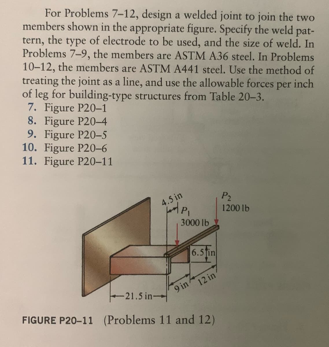 For Problems 7-12, design a welded joint to join the two
members shown in the appropriate figure. Specify the weld pat-
tern, the type of electrode to be used, and the size of weld. In
Problems 7-9, the members are ASTM A36 steel. In Problems
10-12, the members are ASTM A441 steel. Use the method of
treating the joint as a line, and use the allowable forces per inch
of leg for building-type structures from Table 20-3.
7. Figure P20-1
8. Figure P20-4
9. Figure P20-5
10. Figure P20-6
11. Figure P20-11
4.5 in
P₁
3000 lb
6.5in
9 in 4
12 in
21.5 in-
FIGURE P20-11 (Problems 11 and 12)
P₂
1200 lb