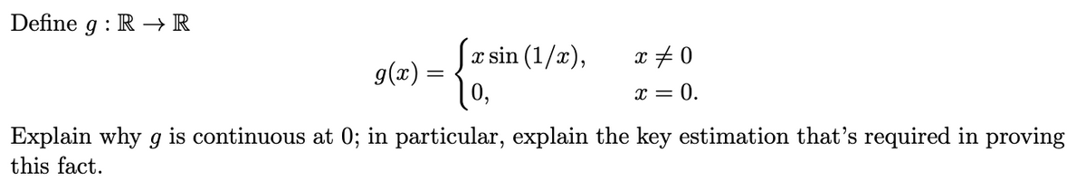 Define g : R –→ R
x sin (1/x),
g(x) :
10,
x + 0
x = 0.
Explain why g is continuous at 0; in particular, explain the key estimation that's required in proving
this fact.
