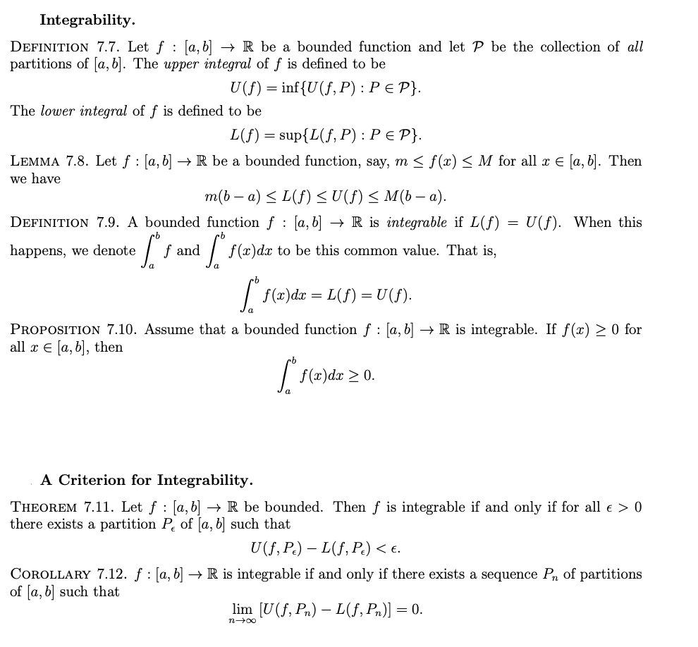 Integrability.
:
DEFINITION 7.7. Let f [a,b] → R be a bounded function and let P be the collection of all
partitions of [a, b]. The upper integral of f is defined to be
U(f) = inf{U(f, P) : P ≤ P}.
The lower integral of f is defined to be
L(f) = sup{L(f, P) : P ≤ P}.
LEMMA 7.8. Let f : [a, b] → R be a bounded function, say, m≤ f(x) ≤ M for all x € [a, b]. Then
we have
m(b − a) ≤ L(f) ≤ U(f) ≤ M(b − a).
-
DEFINITION 7.9. A bounded
function f [a, b] → R is integrable if L(f)
=
U(f). When this
rb
happens, we denote
·Sof
f and
afs
f(x) dx to be this common value. That is,
So f(x) dx = L(f) = U(ƒ).
PROPOSITION 7.10. Assume that a bounded function f : [a, b] → R is integrable. If f(x) > 0 for
all x = [a, b], then
S.
f(x)dx ≥ 0.
A Criterion for Integrability.
THEOREM 7.11. Let ƒ : [a,b] → R be bounded. Then f is integrable if and only if for all € > 0
there exists a partition P of [a, b] such that
U(f, Pe) — L(f, Pc) < €.
-
COROLLARY 7.12. ƒ : [a, b] → R is integrable if and only if there exists a sequence P₁ of partitions
of [a, b] such that
lim [U(f, Pn) - L(ƒ, Pn)] = 0.
n→∞