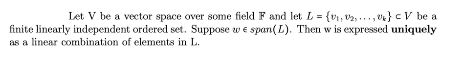 Let V be a vector space over some field F and let L = {v₁, V2, ..., Uk} c V be a
finite linearly independent ordered set. Suppose we span (L). Then w is expressed uniquely
as a linear combination of elements in L.