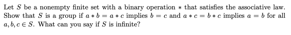 Let S be a nonempty finite set with a binary operation * that satisfies the associative law.
Show that S is a group if a * 6
= a *c implies b
= c and a * c = b*c implies a =
b for all
a, b, c E S. What can you say if S is infinite?

