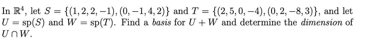 In Rt, let S = {(1, 2, 2, – 1), (0, –1, 4, 2)} and T = {(2,5,0, –4), (0, 2, –8, 3)}, and let
U = sp(S) and W = sp(T). Find a basis for U +W and determine the dimension of
UnW.
