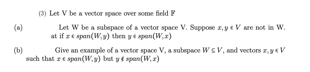 (a)
(3) Let V be a vector space over some field F
Let W be a subspace of a vector space V. Suppose x, y € V are not in W.
at if x = span (W, y) then y ≤ span(W,x)
(b)
Give an example of a vector space V, a subspace W ≤ V, and vectors x, y € V
such that x e span(W,y) but y & span(W, x)