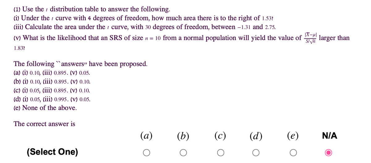 (1) Use the t distribution table to answer the following.
(i) Under the t curve with 4 degrees of freedom, how much area there is to the right of 1.53?
(iii) Calculate the area under the i curve, with 30 degrees of freedom, between -1.31 and 2.75.
|X-u|
(v) What is the likelihood that an SRS of size n = 10 from a normal population will yield the value of
larger than
1.83?
The following`answers" have been proposed.
(а) (i) 0.10, (i) 0.895. (V) 0.05.
(b) (i) 0.10, (iii) 0.895. (v) 0.10.
(c) (i) 0.05, (iii) 0.895. (v) 0.10.
(d) (i) 0.05, (iii) 0.995. (v) 0.05.
(e) None of the above.
The correct answer is
(a)
(b)
(c)
(d)
(e)
N/A
(Select One)
