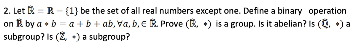 2. Let R = R – {1} be the set of all real numbers except one. Define a binary operation
on R by a * b = a + b + ab, Va, b, E R. Prove (R, *) is a group. Is it abelian? Is (Q, *) a
subgroup? Is (Ž, *) a subgroup?
