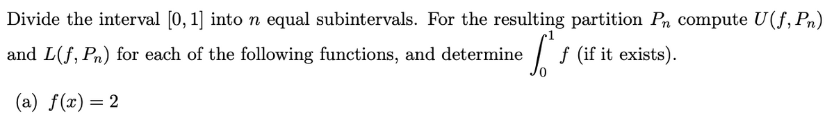 Divide the interval [0, 1] into n equal subintervals. For the resulting partition På compute U(f, Pn)
and L(f, Pn) for each of the following functions, and determine St.
f (if it exists).
(a) f(x) = 2