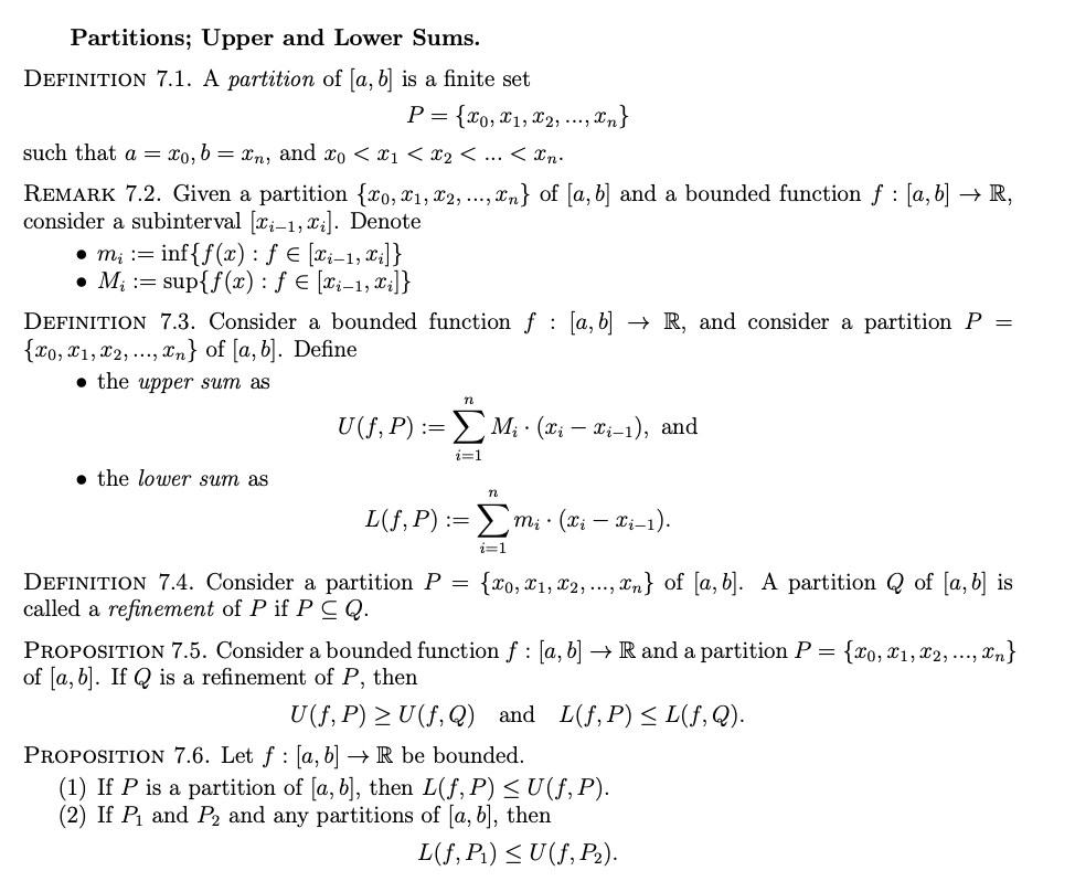 Partitions; Upper and Lower Sums.
DEFINITION 7.1. A partition of [a, b] is a finite set
P = {x0, x₁,x₂,..., Xn}
such that a = xo, b = xn, and x0 < x1 < x₂ < ... < Xn.
REMARK 7.2. Given a partition {xo, x1, x2, ..., xn} of [a, b] and a bounded function ƒ : [a, b] → R,
consider a subinterval [x-1, xi]. Denote
• m₂ = inf{f(x) : f = [i-1, xi]}
M₁ = sup{f(x): ƒ € [xi-1, xi]}
DEFINITION 7.3. Consider a bounded function f [a, b] → R, and consider a partition P =
{x0, x1, x2,..., n} of [a, b]. Define
the upper sum as
n
U (f, P)
ΣM₁ · (xi — xi-1), and
i=1
the lower sum as
n
L(f, P) := Σmi ⋅ (xi — Xi–1).
i=1
DEFINITION 7.4. Consider a partition P = {x0, x₁, x2,..., n} of [a, b]. A partition of [a, b] is
called a refinement of P if PCQ.
PROPOSITION 7.5. Consider a bounded function f : [a, b] → R and a partition P = {xo, x1, x2,..., n}
of [a, b]. If Q is a refinement of P, then
U(f, P) ≥ U(ƒ,Q) and L(f, P) ≤ L(ƒ, Q).
PROPOSITION 7.6. Let f: [a, b] → R be bounded.
(1) If P is a partition of [a, b], then L(ƒ, P) ≤ U(ƒ, P).
(2) If P₁ and P₂ and any partitions of [a, b], then
L(f, P₁) ≤U(f, P₂).
:=