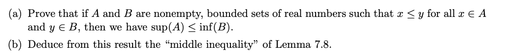 (a) Prove that if A and B are nonempty, bounded sets of real numbers such that x ≤ y for all x € A
and y E B, then we have sup(A) ≤ inf(B).
(b) Deduce from this result the "middle inequality" of Lemma 7.8.