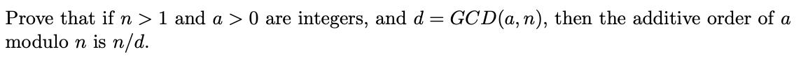 Prove that if n > 1 and a > 0 are integers, and d = GCD(a, n), then the additive order of a
modulo n is n/d.
