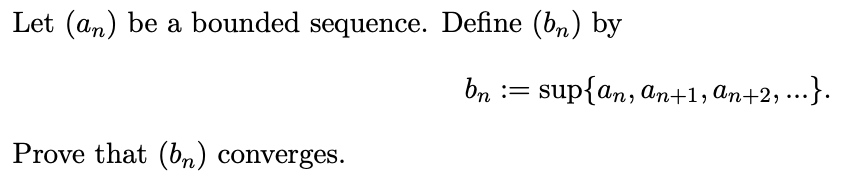 Let (an) be a bounded sequence. Define (b,) by
bn := sup{an, an+1, An+2, ..}.
%3D
Prove that (bn) converges.
