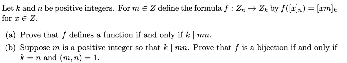 Let k and n be positive integers. For m e Z define the formula f : Zn → Zk by f([x]n) = [xm]½
for x € Z.
(a) Prove that f defines a function if and only if k | mn.
(b) Suppose m is a positive integer so that k | mn. Prove that f is a bijection if and only if
k = n and (m, n) = 1.
